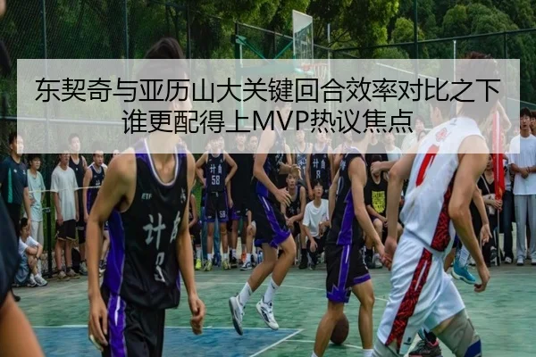 东契奇与亚历山大关键回合效率对比之下谁更配得上MVP热议焦点