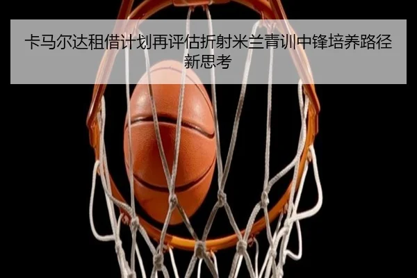 卡马尔达租借计划再评估折射米兰青训中锋培养路径新思考