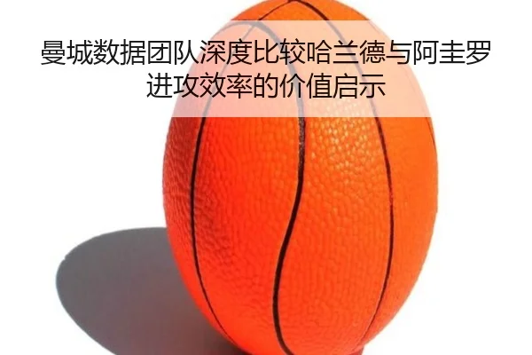 曼城数据团队深度比较哈兰德与阿圭罗进攻效率的价值启示