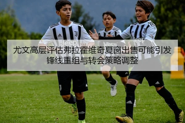 尤文高层评估弗拉霍维奇夏窗出售可能引发锋线重组与转会策略调整