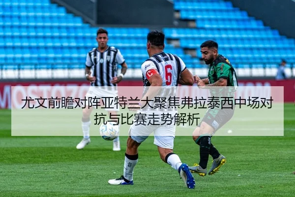 尤文前瞻对阵亚特兰大聚焦弗拉泰西中场对抗与比赛走势解析