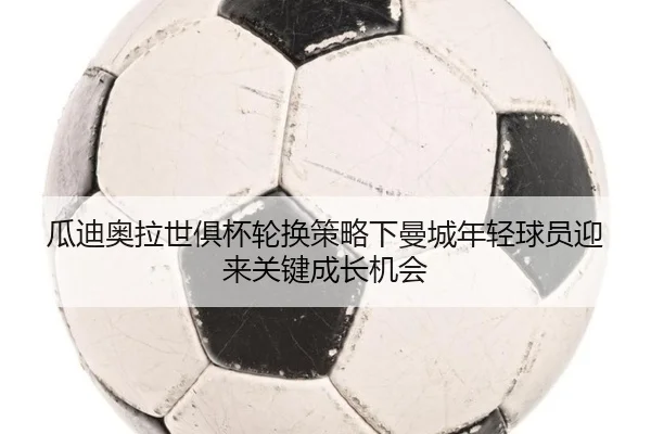 瓜迪奥拉世俱杯轮换策略下曼城年轻球员迎来关键成长机会