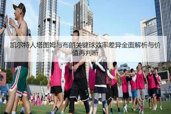 凯尔特人塔图姆与布朗关键球效率差异全面解析与价值再判断