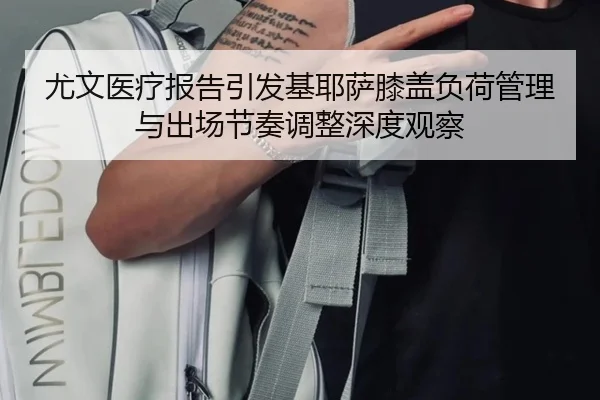 尤文医疗报告引发基耶萨膝盖负荷管理与出场节奏调整深度观察