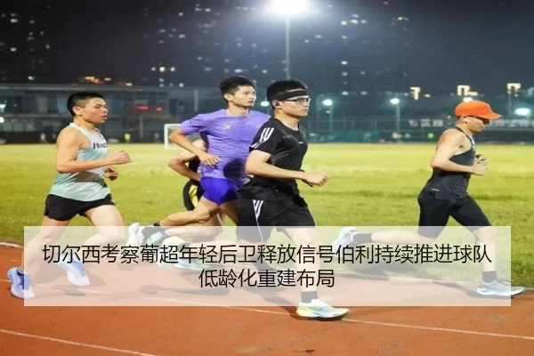 切尔西考察葡超年轻后卫释放信号伯利持续推进球队低龄化重建布局
