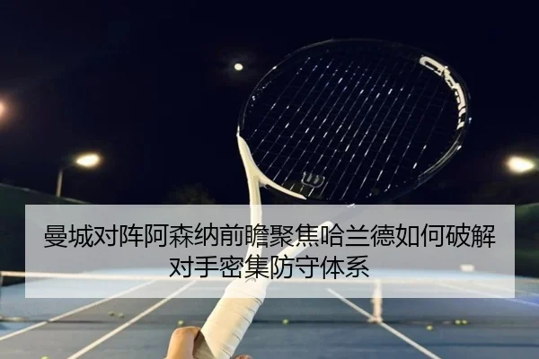 曼城对阵阿森纳前瞻聚焦哈兰德如何破解对手密集防守体系